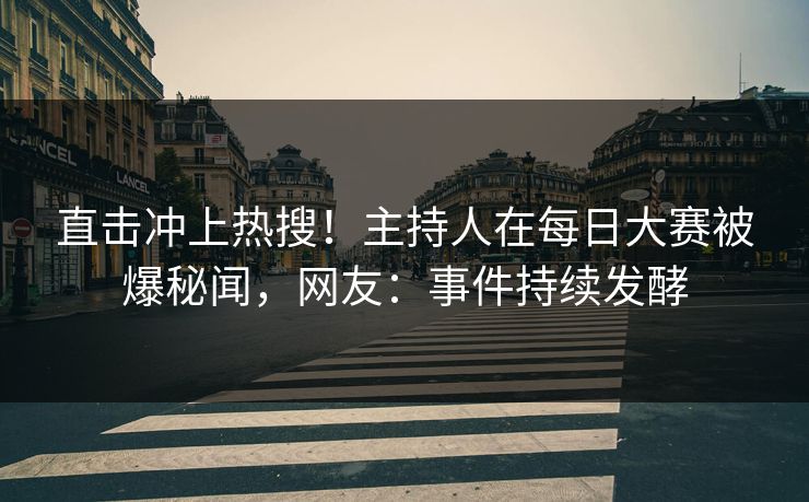 直击冲上热搜！主持人在每日大赛被爆秘闻，网友：事件持续发酵