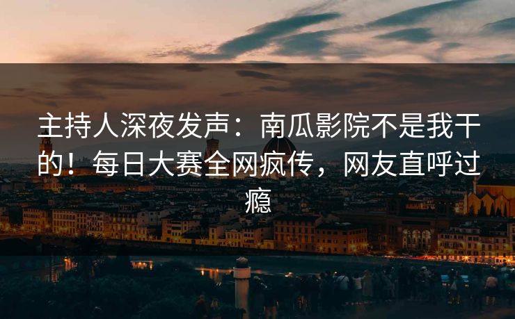 主持人深夜发声：南瓜影院不是我干的！每日大赛全网疯传，网友直呼过瘾