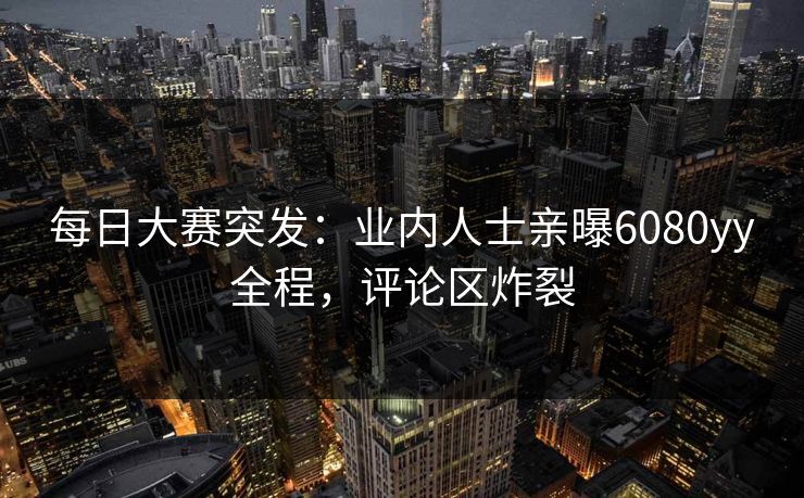 每日大赛突发：业内人士亲曝6080yy全程，评论区炸裂