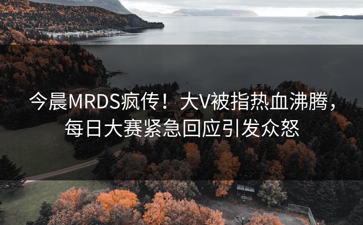 今晨MRDS疯传！大V被指热血沸腾，每日大赛紧急回应引发众怒