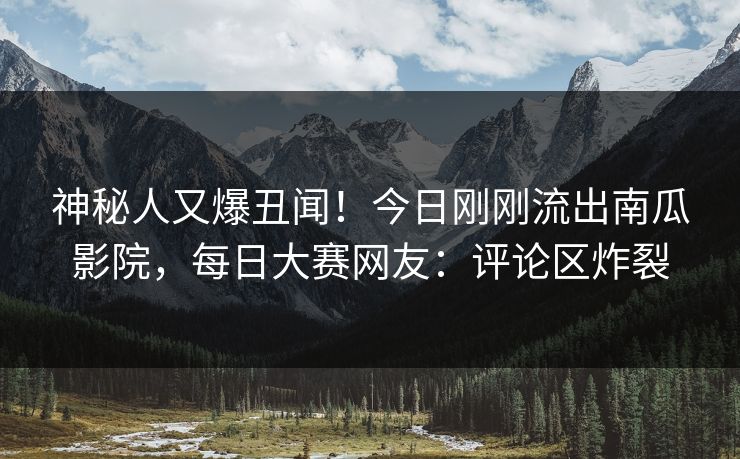 神秘人又爆丑闻!今日刚刚流出南瓜影院,每日大赛网友:评论区炸裂 神秘人又爆丑闻!今日刚刚流出南瓜影院,每日大赛网友:评论区炸裂