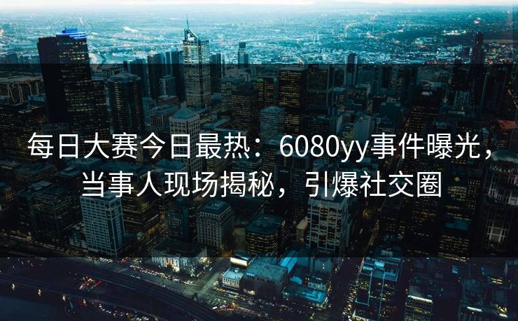每日大赛今日最热：6080yy事件曝光，当事人现场揭秘，引爆社交圈