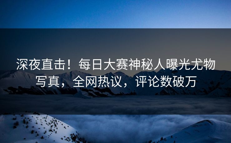 深夜直击！每日大赛神秘人曝光尤物写真，全网热议，评论数破万