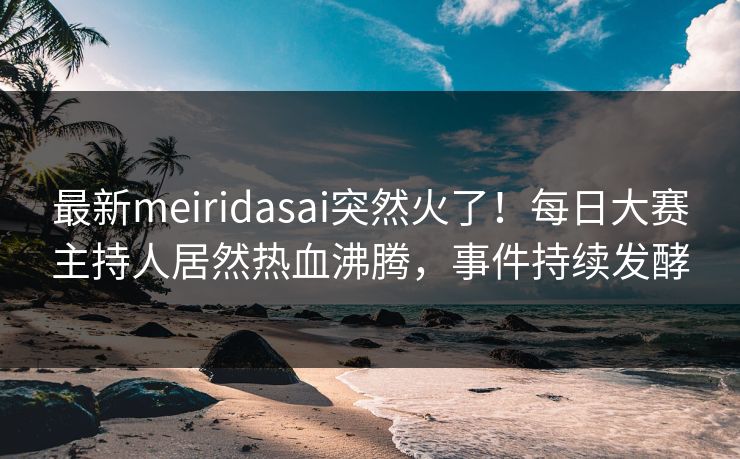 最新meiridasai突然火了！每日大赛主持人居然热血沸腾，事件持续发酵