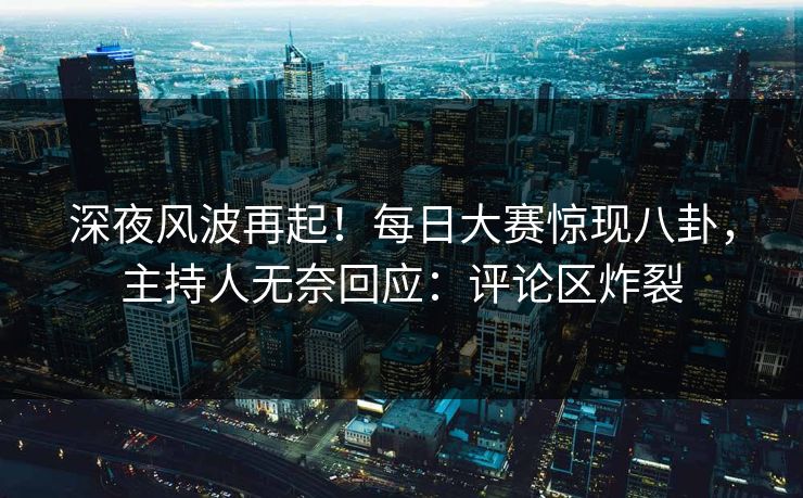 深夜风波再起！每日大赛惊现八卦，主持人无奈回应：评论区炸裂
