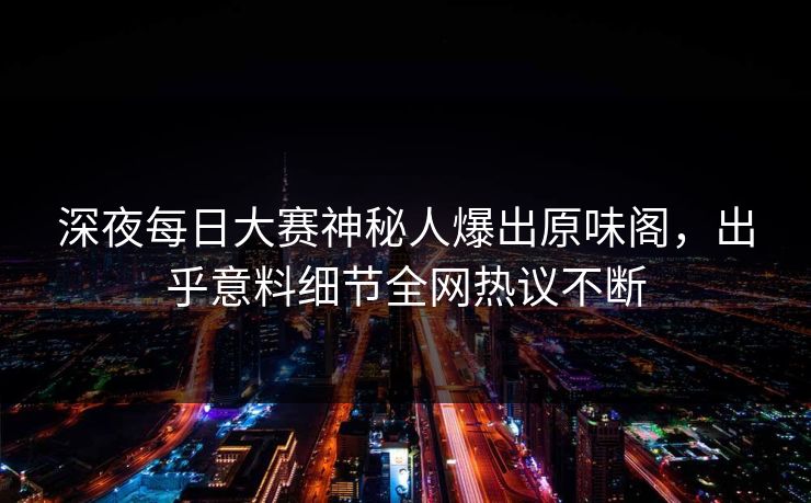 深夜每日大赛神秘人爆出原味阁，出乎意料细节全网热议不断