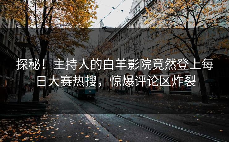 探秘！主持人的白羊影院竟然登上每日大赛热搜，惊爆评论区炸裂