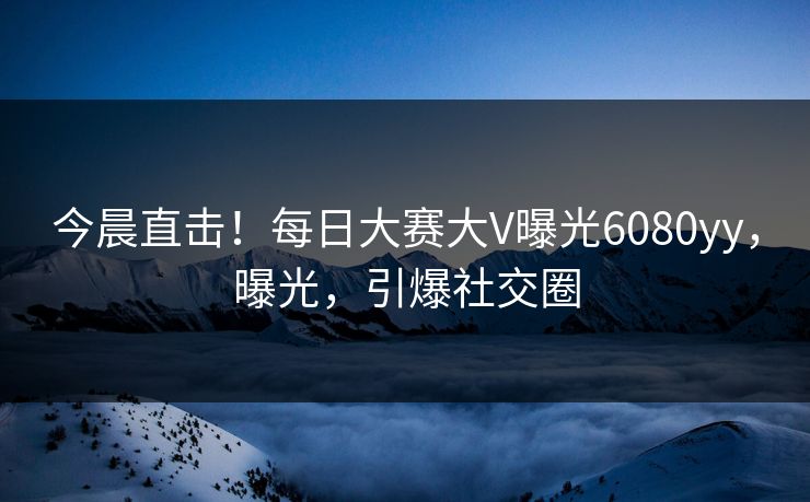 今晨直击！每日大赛大V曝光6080yy，曝光，引爆社交圈