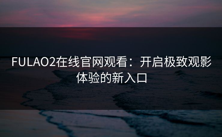 FULAO2在线官网观看：开启极致观影体验的新入口