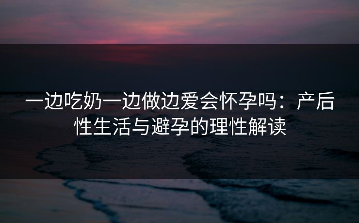 一边吃奶一边做边爱会怀孕吗：产后性生活与避孕的理性解读