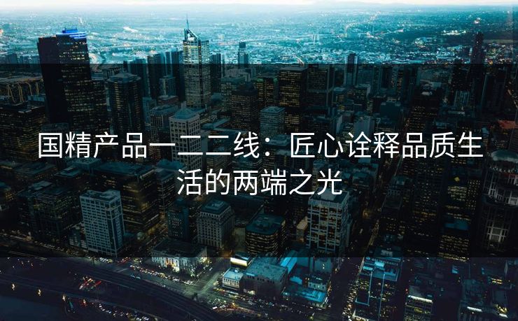 国精产品一二二线：匠心诠释品质生活的两端之光