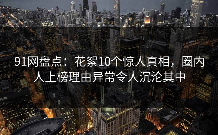 91网盘点：花絮10个惊人真相，圈内人上榜理由异常令人沉沦其中