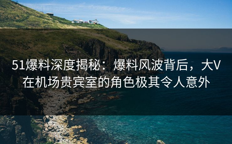 51爆料深度揭秘：爆料风波背后，大V在机场贵宾室的角色极其令人意外