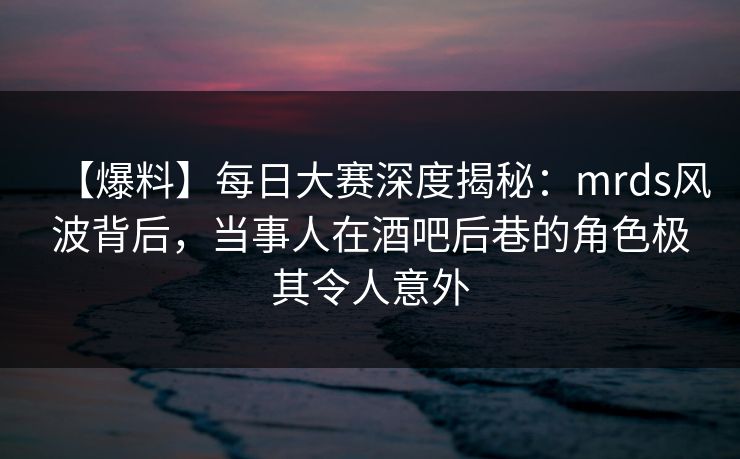 【爆料】每日大赛深度揭秘：mrds风波背后，当事人在酒吧后巷的角色极其令人意外