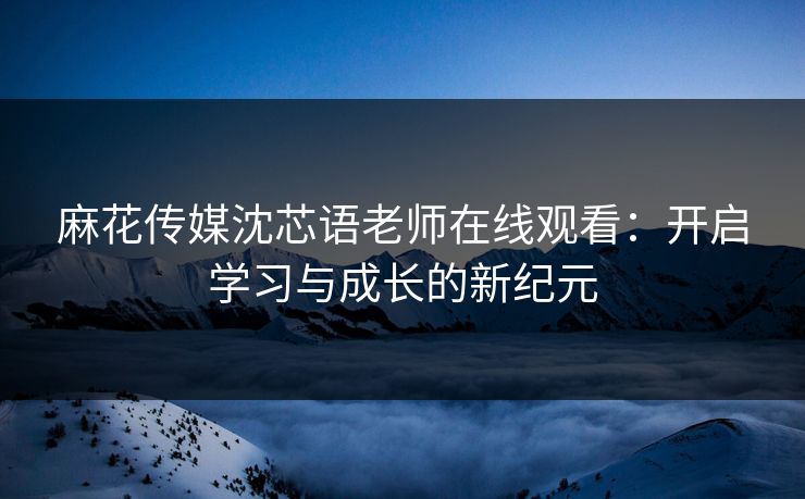 麻花传媒沈芯语老师在线观看：开启学习与成长的新纪元