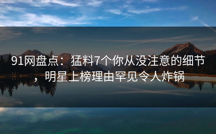 91网盘点：猛料7个你从没注意的细节，明星上榜理由罕见令人炸锅