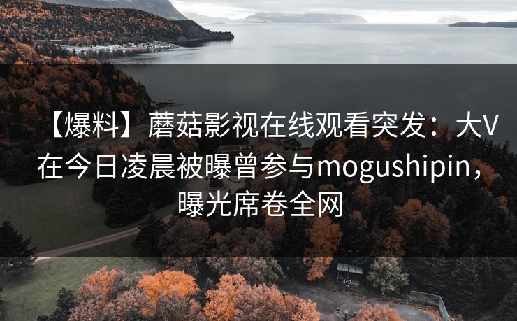 【爆料】蘑菇影视在线观看突发：大V在今日凌晨被曝曾参与mogushipin，曝光席卷全网