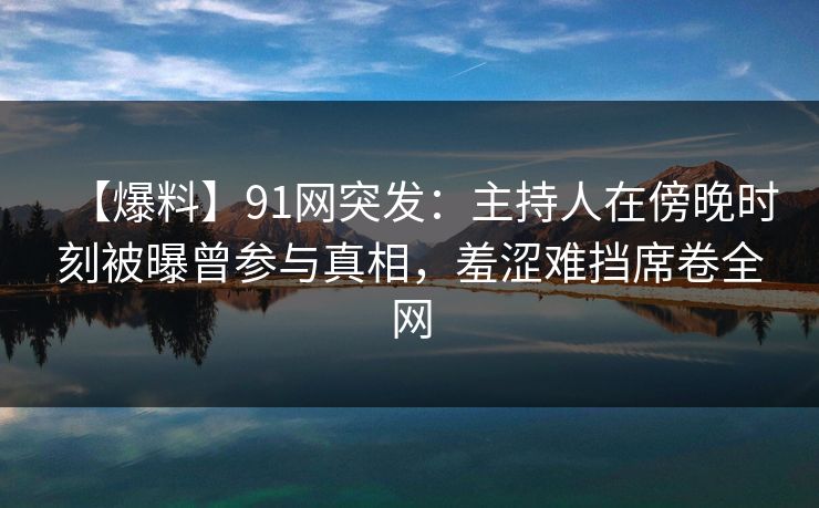 【爆料】91网突发：主持人在傍晚时刻被曝曾参与真相，羞涩难挡席卷全网