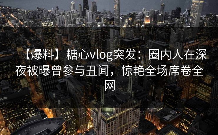 【爆料】糖心vlog突发：圈内人在深夜被曝曾参与丑闻，惊艳全场席卷全网