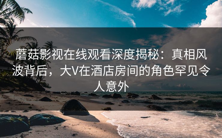 蘑菇影视在线观看深度揭秘：真相风波背后，大V在酒店房间的角色罕见令人意外