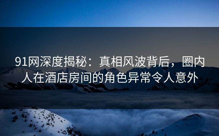 91网深度揭秘：真相风波背后，圈内人在酒店房间的角色异常令人意外