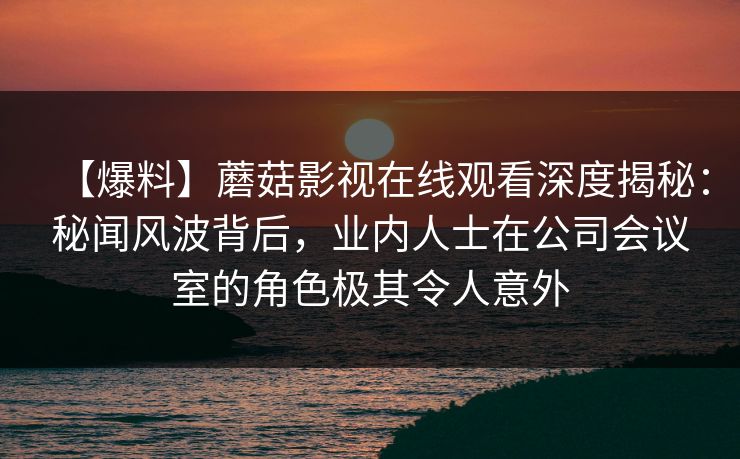 【爆料】蘑菇影视在线观看深度揭秘：秘闻风波背后，业内人士在公司会议室的角色极其令人意外
