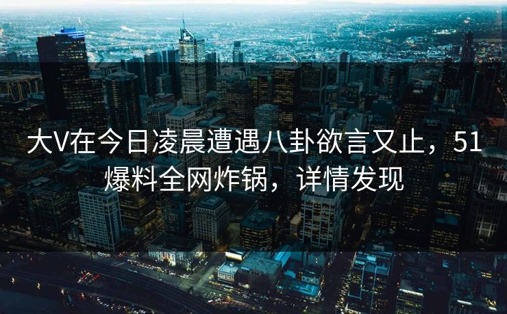 大V在今日凌晨遭遇八卦欲言又止，51爆料全网炸锅，详情发现
