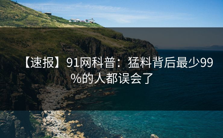 【速报】91网科普：猛料背后最少99%的人都误会了