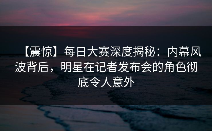 【震惊】每日大赛深度揭秘:内幕风波背后,明星在记者发布会的角色彻底令人意外 【震惊】每日大赛深度揭秘:内幕风波背后,明星在记者发布会的角色彻底令人意外