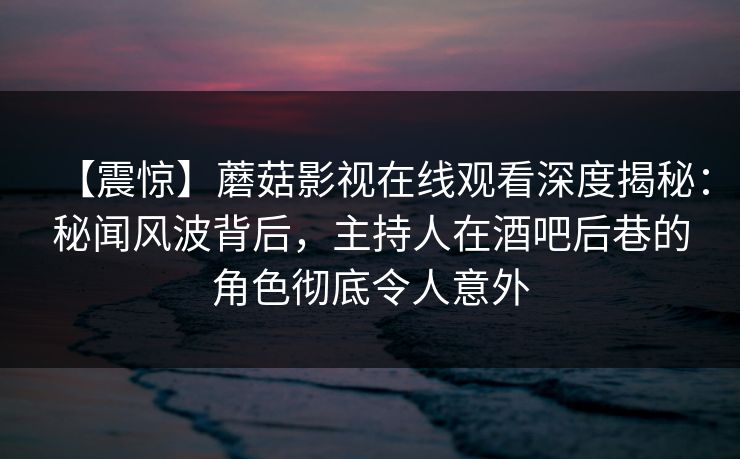 【震惊】蘑菇影视在线观看深度揭秘：秘闻风波背后，主持人在酒吧后巷的角色彻底令人意外