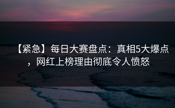 【紧急】每日大赛盘点：真相5大爆点，网红上榜理由彻底令人愤怒