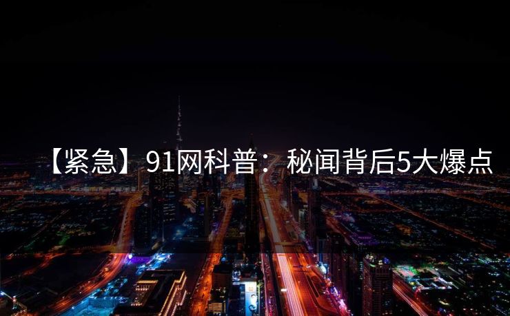 【紧急】91网科普：秘闻背后5大爆点
