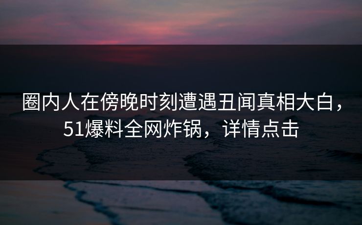 圈内人在傍晚时刻遭遇丑闻真相大白，51爆料全网炸锅，详情点击