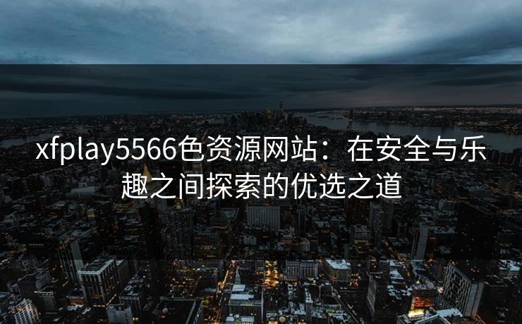 xfplay5566色资源网站：在安全与乐趣之间探索的优选之道