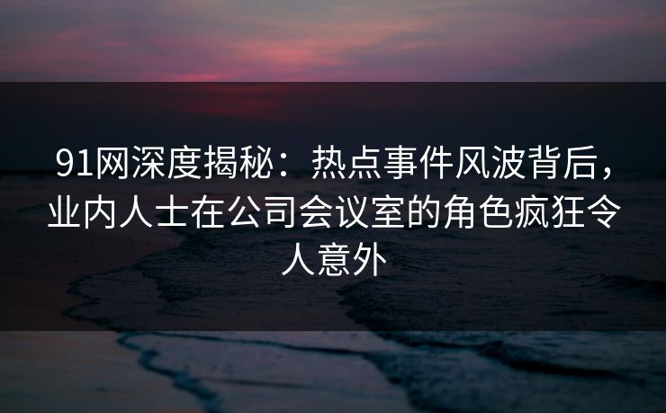 91网深度揭秘：热点事件风波背后，业内人士在公司会议室的角色疯狂令人意外