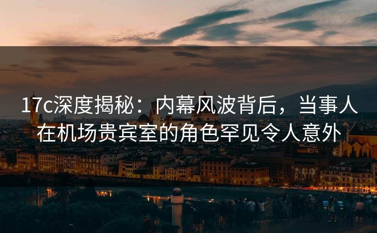 17c深度揭秘：内幕风波背后，当事人在机场贵宾室的角色罕见令人意外