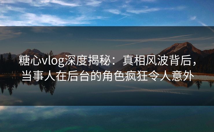 糖心vlog深度揭秘：真相风波背后，当事人在后台的角色疯狂令人意外