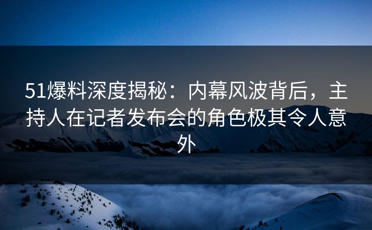 51爆料深度揭秘：内幕风波背后，主持人在记者发布会的角色极其令人意外