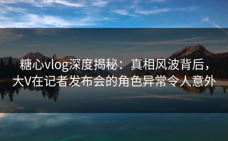 糖心vlog深度揭秘：真相风波背后，大V在记者发布会的角色异常令人意外