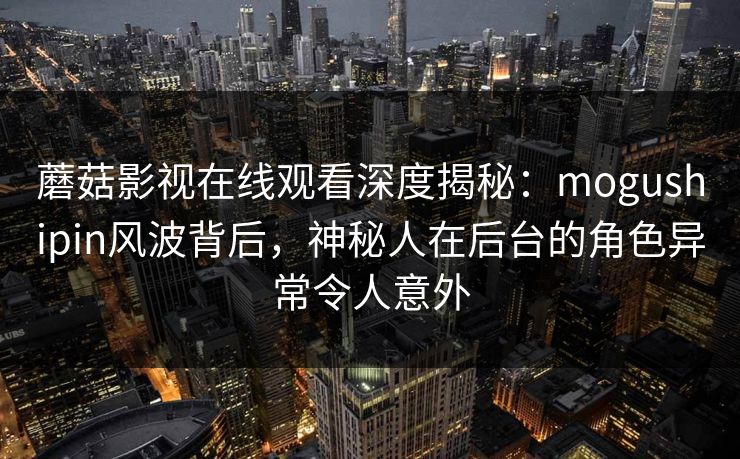 蘑菇影视在线观看深度揭秘：mogushipin风波背后，神秘人在后台的角色异常令人意外