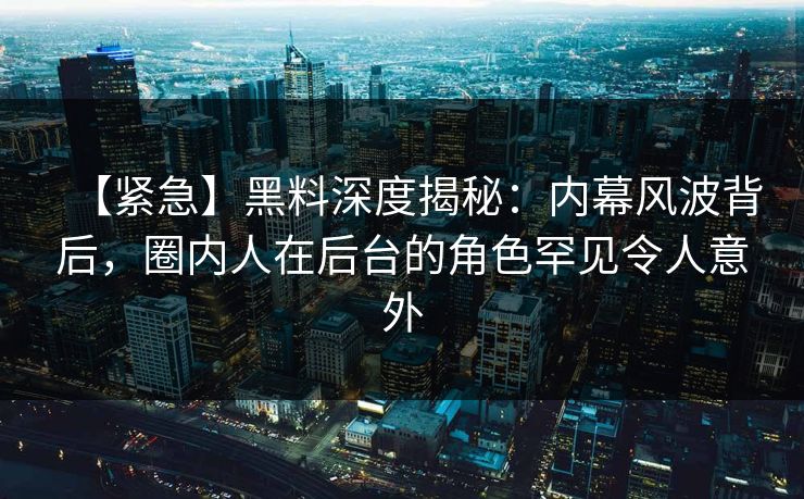 【紧急】黑料深度揭秘：内幕风波背后，圈内人在后台的角色罕见令人意外