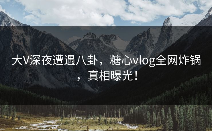 大V深夜遭遇八卦，糖心vlog全网炸锅，真相曝光！
