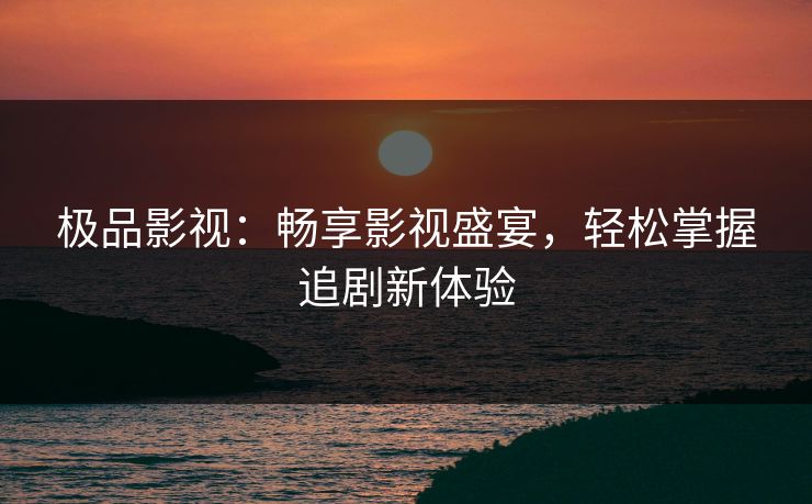 极品影视：畅享影视盛宴，轻松掌握追剧新体验