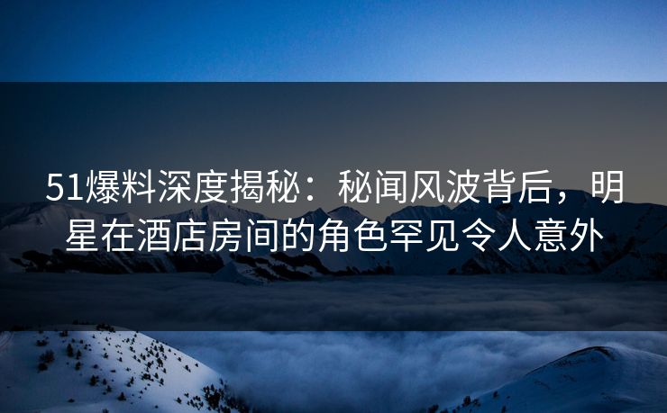 51爆料深度揭秘：秘闻风波背后，明星在酒店房间的角色罕见令人意外