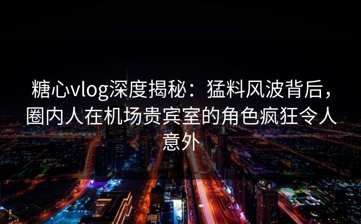 糖心vlog深度揭秘：猛料风波背后，圈内人在机场贵宾室的角色疯狂令人意外