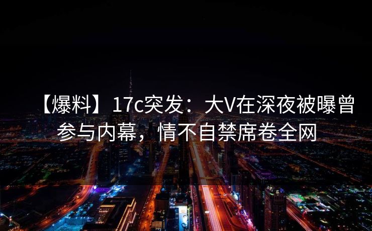 【爆料】17c突发：大V在深夜被曝曾参与内幕，情不自禁席卷全网