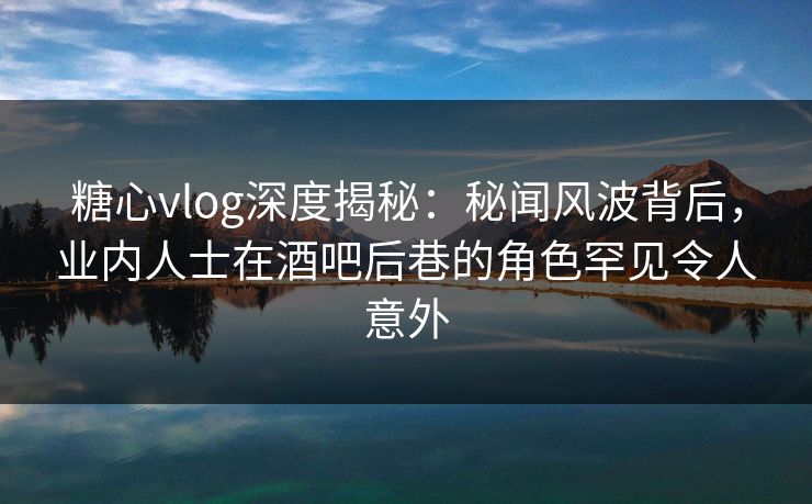 糖心vlog深度揭秘：秘闻风波背后，业内人士在酒吧后巷的角色罕见令人意外