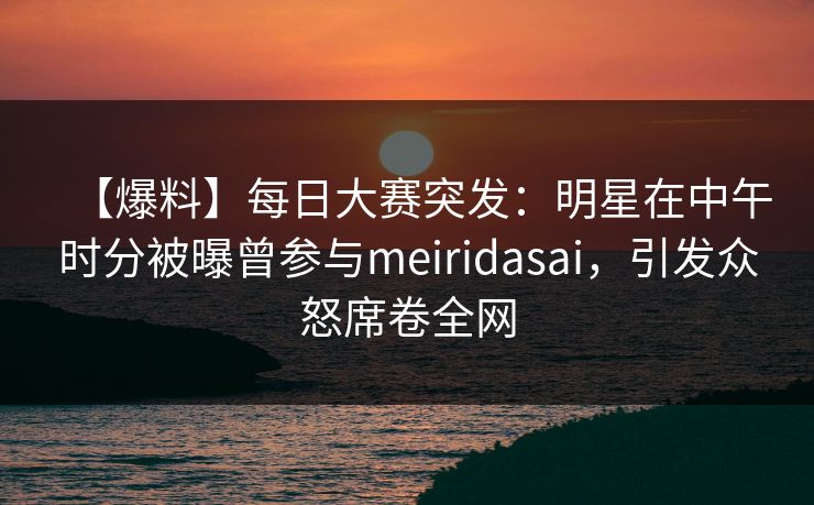 【爆料】每日大赛突发：明星在中午时分被曝曾参与meiridasai，引发众怒席卷全网