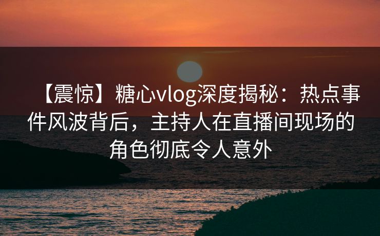 【震惊】糖心vlog深度揭秘：热点事件风波背后，主持人在直播间现场的角色彻底令人意外