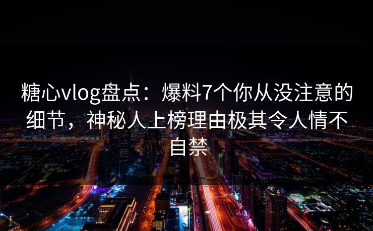 糖心vlog盘点：爆料7个你从没注意的细节，神秘人上榜理由极其令人情不自禁